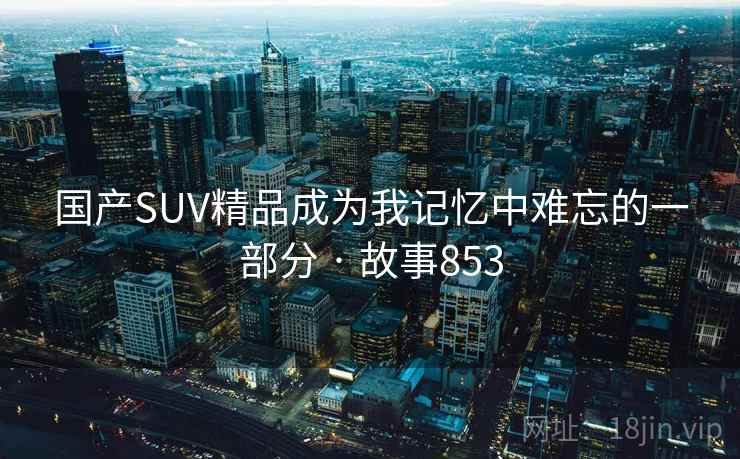 国产SUV精品成为我记忆中难忘的一部分 · 故事853 第2张 国产SUV精品成为我记忆中难忘的一部分 · 故事853 第2张