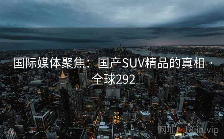 国际媒体聚焦：国产SUV精品的真相 · 全球292
