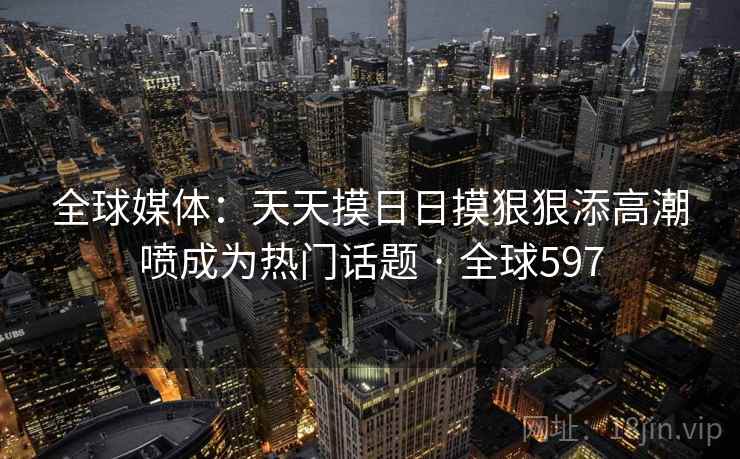 全球媒体：天天摸日日摸狠狠添高潮喷成为热门话题 · 全球597