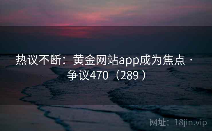热议不断：黄金网站app成为焦点 · 争议470（289 ）  第1张