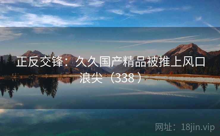 正反交锋:久久国产精品被推上风口浪尖(338 ) 第1张 正反交锋:久久国产精品被推上风口浪尖(338 ) 第1张