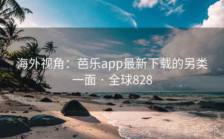 海外视角：芭乐app最新下载的另类一面 · 全球828