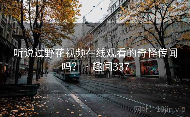 听说过野花视频在线观看的奇怪传闻吗? · 趣闻337 第1张 听说过野花视频在线观看的奇怪传闻吗? · 趣闻337 第1张