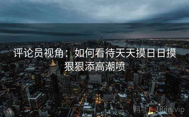 评论员视角：如何看待天天摸日日摸狠狠添高潮喷  第2张