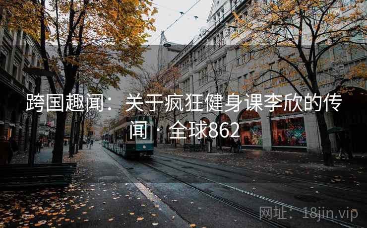 跨国趣闻：关于疯狂健身课李欣的传闻 · 全球862